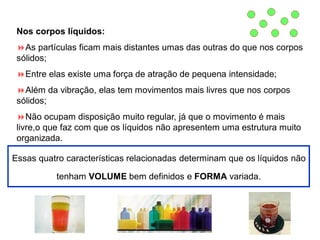 Nos corpos líquidos:
As partículas ficam mais distantes umas das outras do que nos corpos
sólidos;
Entre elas existe uma força de atração de pequena intensidade;
Além da vibração, elas tem movimentos mais livres que nos corpos
sólidos;
Não ocupam disposição muito regular, já que o movimento é mais
livre,o que faz com que os líquidos não apresentem uma estrutura muito
organizada.
Essas quatro características relacionadas determinam que os líquidos não
tenham VOLUME bem definidos e FORMA variada.
 