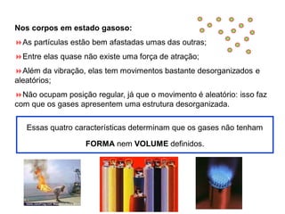 Nos corpos em estado gasoso:
As partículas estão bem afastadas umas das outras;
Entre elas quase não existe uma força de atração;
Além da vibração, elas tem movimentos bastante desorganizados e
aleatórios;
Não ocupam posição regular, já que o movimento é aleatório: isso faz
com que os gases apresentem uma estrutura desorganizada.
Essas quatro características determinam que os gases não tenham
FORMA nem VOLUME definidos.
 