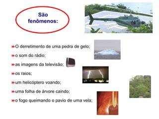 São
fenômenos:
O derretimento de uma pedra de gelo;
o som do rádio;
as imagens da televisão;
os raios;
um helicóptero voando;
uma folha de árvore caindo;
o fogo queimando o pavio de uma vela;
 