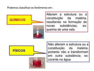 Podemos classificar os fenômenos em :
QUÍMICOS
Alteram a estrutura ou a
constituição da matéria,
resultando na formação de
novas substâncias; ex:
queima de uma vela
FÍSICOS
Não alteram a estrutura ou a
constituição da matéria,
portanto não a transformam
em outra substância; ex:
corante na água
 