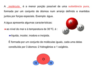 A molécula é a menor porção possível de uma substância pura,
formada por um conjunto de átomos num arranjo definido e mantidos
juntos por forças especiais. Exemplo: água.
A água apresenta algumas características:
ao nível do mar e à temperatura de 30 0C, é :
líquida, incolor, inodora e insípida.
É formada por um conjunto de moléculas iguais, cada uma delas
constituída por 3 átomos: 2 hidrogênios e 1 oxigênio.
H
O
H
 