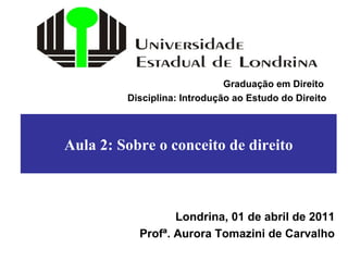 Aula 2: Sobre o conceito de direito Londrina, 01 de abril de 2011 Profª. Aurora Tomazini de Carvalho Graduação em Direito  Disciplina: Introdução ao Estudo do Direito 