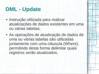 DML - Update
●   Instrução utilizada para realizar
    atualizações de dados existentes em uma
    ou várias tabelas;
●   As operações de atualização de dados de
    uma ou várias tabelas são utilizadas
    juntamente com uma cláusula (Where),
    permitindo desta forma delimitar quais
    registros serão atualizados.
 