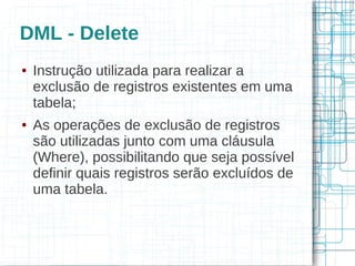 DML - Delete
●   Instrução utilizada para realizar a
    exclusão de registros existentes em uma
    tabela;
●   As operações de exclusão de registros
    são utilizadas junto com uma cláusula
    (Where), possibilitando que seja possível
    definir quais registros serão excluídos de
    uma tabela.
 