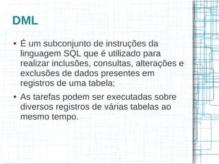 DML
●   É um subconjunto de instruções da
    linguagem SQL que é utilizado para
    realizar inclusões, consultas, alterações e
    exclusões de dados presentes em
    registros de uma tabela;
●   As tarefas podem ser executadas sobre
    diversos registros de várias tabelas ao
    mesmo tempo.
 