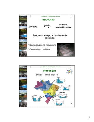 Ambiência e Instalações – suínos


                Introdução
                                         Animais
 SUÍNOS                               Homeotérmicos


      Temperatura corporal relativamente
                  constante


 Calor produzido no metabolismo

 Calor ganho do ambiente




               Ambiência e Instalações – suínos


                 Introdução
         Brasil – clima tropical



             Estresse Térmico



            Redução no Desempenho


   Diminuição no consumo
   Custo energético associado a dissipação do calor




                                                       2
 