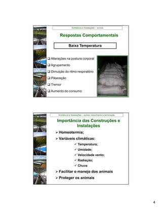 Ambiência e Instalações – suínos


        Respostas Comportamentais

                 Baixa Temperatura


 Alterações na postura corporal

 Agrupamento

 Dimuição do ritmo respiratório

 Piloereção

 Tremor

 Aumento do consumo




       Ambiência e Instalações – suínos crescimento e terminação

      Importância das Construções e
               Instalações
      Homeotermia;
      Variáveis climáticas:
                        Temperatura;
                        Umidade;
                        Velocidade vento;
                        Radiação;
                        Chuva
      Facilitar o manejo dos animais
      Proteger os animais




                                                                   4
 