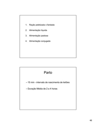 1.   Ração peletizada x farelada

2.   Alimentação líquida

3.   Alimentação pastosa

4.   Alimentação conjugada




                    Parto

– 15 min - intervalo de nascimento de leitões

– Duração Média de 2 a 4 horas




                                                46
 