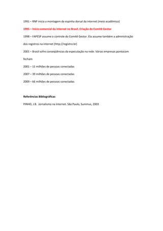 1991 – RNP inicia a montagem da espinha dorsal da internet (meio acadêmico)

1995 – Início comercial da internet no Brasil. Criação do Comitê Gestor

1998 – FAPESP assume o controle do Comitê Gestor. Ela assume também a administração

dos registros na internet (http://registro.br)

2001 – Brasil sofre conseqüências da especulação na rede. Várias empresas pontocom

fecham

2001 – 11 milhões de pessoas conectadas

2007 – 39 milhões de pessoas conectadas

2009 – 66 milhões de pessoas conectadas



Referências Bibliográficas

PINHO, J.B. Jornalismo na Internet. São Paulo, Summus, 2003
 