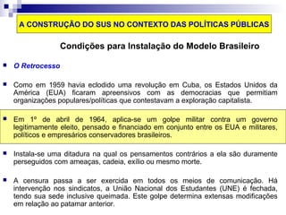A CONSTRUÇÃO DO SUS NO CONTEXTO DAS POLÍTICAS PÚBLICAS 
Condições para Instalação do Modelo Brasileiro 
 O Retrocesso 
 Como em 1959 havia eclodido uma revolução em Cuba, os Estados Unidos da 
América (EUA) ficaram apreensivos com as democracias que permitiam 
organizações populares/políticas que contestavam a exploração capitalista. 
 Em 1º de abril de 1964, aplica-se um golpe militar contra um governo 
legitimamente eleito, pensado e financiado em conjunto entre os EUA e militares, 
políticos e empresários conservadores brasileiros. 
 Instala-se uma ditadura na qual os pensamentos contrários a ela são duramente 
perseguidos com ameaças, cadeia, exílio ou mesmo morte. 
 A censura passa a ser exercida em todos os meios de comunicação. Há 
intervenção nos sindicatos, a União Nacional dos Estudantes (UNE) é fechada, 
tendo sua sede inclusive queimada. Este golpe determina extensas modificações 
em relação ao patamar anterior. 
 