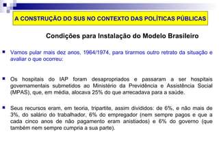 A CONSTRUÇÃO DO SUS NO CONTEXTO DAS POLÍTICAS PÚBLICAS 
Condições para Instalação do Modelo Brasileiro 
 Vamos pular mais dez anos, 1964/1974, para tirarmos outro retrato da situação e 
avaliar o que ocorreu: 
 Os hospitais do IAP foram desapropriados e passaram a ser hospitais 
governamentais submetidos ao Ministério da Previdência e Assistência Social 
(MPAS), que, em média, alocava 25% do que arrecadava para a saúde. 
 Seus recursos eram, em teoria, tripartite, assim divididos: de 6%, e não mais de 
3%, do salário do trabalhador, 6% do empregador (nem sempre pagos e que a 
cada cinco anos de não pagamento eram anistiados) e 6% do governo (que 
também nem sempre cumpria a sua parte). 
 