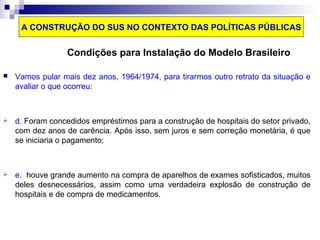A CONSTRUÇÃO DO SUS NO CONTEXTO DAS POLÍTICAS PÚBLICAS 
Condições para Instalação do Modelo Brasileiro 
 Vamos pular mais dez anos, 1964/1974, para tirarmos outro retrato da situação e 
avaliar o que ocorreu: 
 d. Foram concedidos empréstimos para a construção de hospitais do setor privado, 
com dez anos de carência. Após isso, sem juros e sem correção monetária, é que 
se iniciaria o pagamento; 
 e. houve grande aumento na compra de aparelhos de exames sofisticados, muitos 
deles desnecessários, assim como uma verdadeira explosão de construção de 
hospitais e de compra de medicamentos. 
 