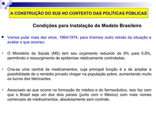 A CONSTRUÇÃO DO SUS NO CONTEXTO DAS POLÍTICAS PÚBLICAS 
Condições para Instalação do Modelo Brasileiro 
 Vamos pular mais dez anos, 1964/1974, para tirarmos outro retrato da situação e 
avaliar o que ocorreu: 
 O Ministério da Saúde (MS) tem seu orçamento reduzido de 8% para 0,8%, 
permitindo o ressurgimento de epidemias relativamente controladas. 
 Cria-se uma central de medicamentos, cuja principal função é a de ampliar a 
possibilidade de o remédio privado chegar na população pobre, aumentando muito 
os lucros dos fabricantes. 
 Associado ao que ocorre na formação do médico e do farmacêutico, isso faz com 
que o Brasil seja um dos dois países (junto com o México) com mais nomes 
comerciais de medicamentos, absolutamente sem controle. 
 