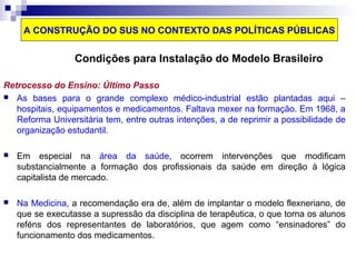 A CONSTRUÇÃO DO SUS NO CONTEXTO DAS POLÍTICAS PÚBLICAS 
Condições para Instalação do Modelo Brasileiro 
Retrocesso do Ensino: Último Passo 
 As bases para o grande complexo médico-industrial estão plantadas aqui – 
hospitais, equipamentos e medicamentos. Faltava mexer na formação. Em 1968, a 
Reforma Universitária tem, entre outras intenções, a de reprimir a possibilidade de 
organização estudantil. 
 Em especial na área da saúde, ocorrem intervenções que modificam 
substancialmente a formação dos profissionais da saúde em direção à lógica 
capitalista de mercado. 
 Na Medicina, a recomendação era de, além de implantar o modelo flexneriano, de 
que se executasse a supressão da disciplina de terapêutica, o que torna os alunos 
reféns dos representantes de laboratórios, que agem como “ensinadores” do 
funcionamento dos medicamentos. 
 