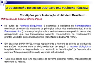 A CONSTRUÇÃO DO SUS NO CONTEXTO DAS POLÍTICAS PÚBLICAS 
Condições para Instalação do Modelo Brasileiro 
Retrocesso do Ensino: Último Passo 
 No curso de Farmácia-Bioquímica, é suprimida a disciplina de Farmacognosia 
(conhecer de onde são extraídos os princípios ativos dos medicamentos) e a de 
Farmacotécnica (como os princípios ativos se transformam em produto de venda), 
assegurando que nos tornássemos somente consumidores de medicamentos 
prontos vendidos pelas multinacionais (KUCINSKI e LEDGAR, 1977). 
 Em dez anos (1964-1973), cresce rapidamente o número de cursos de graduação 
em saúde, inclusive com a obrigatoriedade de seguir o modelo biologicista, 
hospitalocêntrico e fragmentado, com estímulo à “tecnificação” (a “verdade dos 
exames” feitos em aparelhos cada vez mais sofisticados). 
 Tudo isso ocorre sob forte repressão do governo ditatorial militar, impossibilitando 
denúncia ou reação. 
 