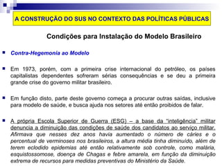 A CONSTRUÇÃO DO SUS NO CONTEXTO DAS POLÍTICAS PÚBLICAS 
Condições para Instalação do Modelo Brasileiro 
 Contra-Hegemonia ao Modelo 
 Em 1973, porém, com a primeira crise internacional do petróleo, os países 
capitalistas dependentes sofreram sérias consequências e se deu a primeira 
grande crise do governo militar brasileiro. 
 Em função disto, parte deste governo começa a procurar outras saídas, inclusive 
para modelo de saúde, e busca ajuda nos setores até então proibidos de falar. 
 A própria Escola Superior de Guerra (ESG) – a base da “inteligência” militar 
denuncia a diminuição das condições de saúde dos candidatos ao serviço militar. 
Afirmava que nesses dez anos havia aumentado o número de cáries e o 
percentual de verminoses nos brasileiros, a altura média tinha diminuído, além de 
terem eclodido epidemias até então relativamente sob controle, como malária, 
esquistossomose, doença de Chagas e febre amarela, em função da diminuição 
extrema de recursos para medidas preventivas do Ministério da Saúde. 
 