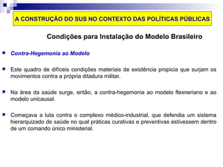 A CONSTRUÇÃO DO SUS NO CONTEXTO DAS POLÍTICAS PÚBLICAS 
Condições para Instalação do Modelo Brasileiro 
 Contra-Hegemonia ao Modelo 
 Este quadro de difíceis condições materiais de existência propicia que surjam os 
movimentos contra a própria ditadura militar. 
 Na área da saúde surge, então, a contra-hegemonia ao modelo flexneriano e ao 
modelo unicausal. 
 Começava a luta contra o complexo médico-industrial, que defendia um sistema 
hierarquizado de saúde no qual práticas curativas e preventivas estivessem dentro 
de um comando único ministerial. 
 