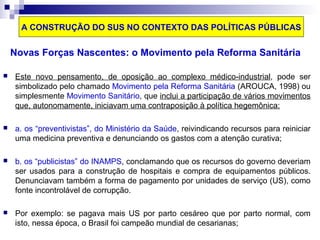 A CONSTRUÇÃO DO SUS NO CONTEXTO DAS POLÍTICAS PÚBLICAS 
Novas Forças Nascentes: o Movimento pela Reforma Sanitária 
 Este novo pensamento, de oposição ao complexo médico-industrial, pode ser 
simbolizado pelo chamado Movimento pela Reforma Sanitária (AROUCA, 1998) ou 
simplesmente Movimento Sanitário, que inclui a participação de vários movimentos 
que, autonomamente, iniciavam uma contraposição à política hegemônica: 
 a. os “preventivistas”, do Ministério da Saúde, reivindicando recursos para reiniciar 
uma medicina preventiva e denunciando os gastos com a atenção curativa; 
 b. os “publicistas” do INAMPS, conclamando que os recursos do governo deveriam 
ser usados para a construção de hospitais e compra de equipamentos públicos. 
Denunciavam também a forma de pagamento por unidades de serviço (US), como 
fonte incontrolável de corrupção. 
 Por exemplo: se pagava mais US por parto cesáreo que por parto normal, com 
isto, nessa época, o Brasil foi campeão mundial de cesarianas; 
 