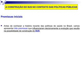 A CONSTRUÇÃO DO SUS NO CONTEXTO DAS POLÍTICAS PÚBLICAS 
Premissas iniciais 
 Antes de conhecer a história recente das políticas de saúde no Brasil, vamos 
apresentar três premissas que influenciaram decisivamente a evolução que resulta 
na possibilidade de construção do SUS. 
 