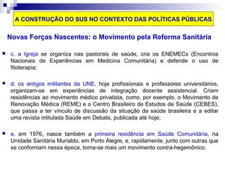 A CONSTRUÇÃO DO SUS NO CONTEXTO DAS POLÍTICAS PÚBLICAS 
Novas Forças Nascentes: o Movimento pela Reforma Sanitária 
 c. a Igreja se organiza nas pastorais de saúde, cria os ENEMECs (Encontros 
Nacionais de Experiências em Medicina Comunitária) e defende o uso de 
fitoterapia; 
 d. os antigos militantes da UNE, hoje profissionais e professores universitários, 
organizam-se em experiências de integração docente assistencial. Criam 
resistências ao movimento médico privatista, como, por exemplo, o Movimento de 
Renovação Médica (REME) e o Centro Brasileiro de Estudos de Saúde (CEBES), 
que passa a ter vínculo de discussão da situação da saúde brasileira e a editar 
uma revista intitulada Saúde em Debate, publicada até hoje; 
 e. em 1976, nasce também a primeira residência em Saúde Comunitária, na 
Unidade Sanitária Murialdo, em Porto Alegre, e, rapidamente, junto com outras que 
se conformam nessa época, torna-se mais um movimento contra-hegemônico. 
 