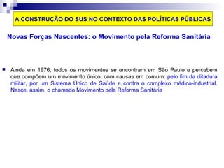 A CONSTRUÇÃO DO SUS NO CONTEXTO DAS POLÍTICAS PÚBLICAS 
Novas Forças Nascentes: o Movimento pela Reforma Sanitária 
 Ainda em 1976, todos os movimentos se encontram em São Paulo e percebem 
que compõem um movimento único, com causas em comum: pelo fim da ditadura 
militar, por um Sistema Único de Saúde e contra o complexo médico-industrial. 
Nasce, assim, o chamado Movimento pela Reforma Sanitária 
 