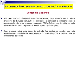 A CONSTRUÇÃO DO SUS NO CONTEXTO DAS POLÍTICAS PÚBLICAS 
Ventos de Mudança 
 Em 1980, na 7ª Conferência Nacional de Saúde, pela primeira vez o Centro 
Brasileiro de Estudos (CEBES) é convidado a participar e colaborar para a 
apresentação de uma proposta chamada PREV-Saúde, que fundiria os dois 
ministérios e iniciaria o repasse de recursos para os municípios. 
 Esta proposta criou uma porta de entrada (os postos de saúde) com alta 
resolutividade, uma lista de medicamentos prioritários/básicos e salários para os 
profissionais de saúde 
 