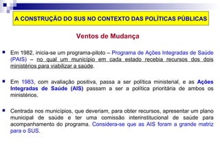 A CONSTRUÇÃO DO SUS NO CONTEXTO DAS POLÍTICAS PÚBLICAS 
Ventos de Mudança 
 Em 1982, inicia-se um programa-piloto – Programa de Ações Integradas de Saúde 
(PAIS) – no qual um município em cada estado recebia recursos dos dois 
ministérios para viabilizar a saúde. 
 Em 1983, com avaliação positiva, passa a ser política ministerial, e as Ações 
Integradas de Saúde (AIS) passam a ser a política prioritária de ambos os 
ministérios. 
 Centrada nos municípios, que deveriam, para obter recursos, apresentar um plano 
municipal de saúde e ter uma comissão interinstitucional de saúde para 
acompanhamento do programa. Considera-se que as AIS foram a grande matriz 
para o SUS. 
 