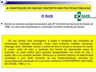 A CONSTRUÇÃO DO SUS NO CONTEXTO DAS POLÍTICAS PÚBLICAS 
O SUS 
 Dentre os diversos avanços propiciados pela 8ª Conferência Nacional de Saúde de 
1986, um dos mais importantes é o chamado Conceito Ampliado de Saúde. 
Em seu sentido mais abrangente, a saúde é resultante das condições de 
alimentação, habitação, educação, renda, meio ambiente, trabalho, transporte, 
emprego, lazer, liberdade, acesso e posse da terra e acesso a serviços de saúde. 
É, assim, antes de tudo, o resultado das formas de organização social da 
produção, as quais podem gerar grandes desigualdades nos níveis de vida, a 
saúde não é um conceito abstrato. Define-se no contexto histórico de determinada 
sociedade e num dado momento de seu desenvolvimento, devendo ser 
conquistada pela população em suas lutas cotidianas (CONFERÊNCIA NACIONAL 
DE SAÚDE, 1986, p. 4). 
 
