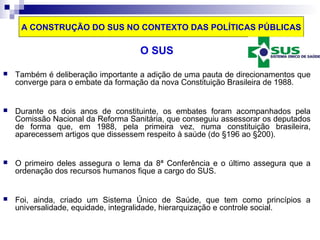A CONSTRUÇÃO DO SUS NO CONTEXTO DAS POLÍTICAS PÚBLICAS 
O SUS 
 Também é deliberação importante a adição de uma pauta de direcionamentos que 
converge para o embate da formação da nova Constituição Brasileira de 1988. 
 Durante os dois anos de constituinte, os embates foram acompanhados pela 
Comissão Nacional da Reforma Sanitária, que conseguiu assessorar os deputados 
de forma que, em 1988, pela primeira vez, numa constituição brasileira, 
aparecessem artigos que dissessem respeito à saúde (do §196 ao §200). 
 O primeiro deles assegura o lema da 8ª Conferência e o último assegura que a 
ordenação dos recursos humanos fique a cargo do SUS. 
 Foi, ainda, criado um Sistema Único de Saúde, que tem como princípios a 
universalidade, equidade, integralidade, hierarquização e controle social. 
 