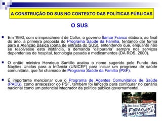 A CONSTRUÇÃO DO SUS NO CONTEXTO DAS POLÍTICAS PÚBLICAS 
O SUS 
 Em 1993, com o impeachment de Collor, o governo Itamar Franco elabora, ao final 
do ano, a primeira proposta do Programa Saúde da Família, tentando dar forma 
para a Atenção Básica (porta de entrada do SUS), entendendo que, enquanto não 
se resolvesse esta instância, a demanda “estouraria” sempre nos serviços 
dependentes de hospital, tecnologia pesada e medicamentos (DA ROS, 2000). 
 O então ministro Henrique Santillo acatou o nome sugerido pelo Fundo das 
Nações Unidas para a Infância (UNICEF) para iniciar um programa de saúde 
comunitária, que foi chamado de Programa Saúde da Família (PSF). 
 É importante mencionar que o Programa de Agentes Comunitários de Saúde 
(PACS), como antecessor do PSF, também foi lançado para configurar no cenário 
nacional como um potencial integrador da política pública governamental. 
 