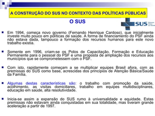 A CONSTRUÇÃO DO SUS NO CONTEXTO DAS POLÍTICAS PÚBLICAS 
O SUS 
 Em 1994, começa novo governo (Fernando Henrique Cardoso), que inicialmente 
investe muito pouco em políticas de saúde. A forma de financiamento do PSF ainda 
não estava dada, tampouco a formação dos recursos humanos para este novo 
trabalho existia. 
 Somente em 1996, criam-se os Polos de Capacitação, Formação e Educação 
Permanente para o pessoal do PSF e uma proposta de ampliação dos recursos aos 
municípios que se comprometessem com o PSF. 
 Com isto, rapidamente começam a se multiplicar equipes Brasil afora, com as 
premissas do SUS como base, acrescidas dos princípios de Atenção Básica/Saúde 
da Família. 
 Algumas destas características são: o trabalho com promoção da saúde, 
acolhimento, as visitas domiciliares, trabalho em equipes multidisciplinares, 
educação em saúde, alta resolutividade. 
 Inicia-se assim a expansão do SUS rumo à universalidade e equidade. Estas 
premissas não estavam ainda conquistadas em sua totalidade, mas tiveram grande 
aceleração a partir de 1997. 
 