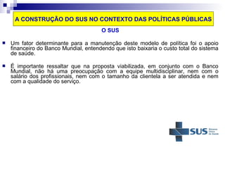 A CONSTRUÇÃO DO SUS NO CONTEXTO DAS POLÍTICAS PÚBLICAS 
O SUS 
 Um fator determinante para a manutenção deste modelo de política foi o apoio 
financeiro do Banco Mundial, entendendo que isto baixaria o custo total do sistema 
de saúde. 
 É importante ressaltar que na proposta viabilizada, em conjunto com o Banco 
Mundial, não há uma preocupação com a equipe multidisciplinar, nem com o 
salário dos profissionais, nem com o tamanho da clientela a ser atendida e nem 
com a qualidade do serviço. 
 
