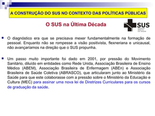 A CONSTRUÇÃO DO SUS NO CONTEXTO DAS POLÍTICAS PÚBLICAS 
O SUS na Última Década 
 O diagnóstico era que se precisava mexer fundamentalmente na formação de 
pessoal. Enquanto não se rompesse a visão positivista, flexneriana e unicausal, 
não avançaríamos na direção que o SUS propunha. 
 Um passo muito importante foi dado em 2001, por pressão do Movimento 
Sanitário, diluído em entidades como Rede Unida, Associação Brasileira de Ensino 
Médico (ABEM), Associação Brasileira de Enfermagem (ABEn) e Associação 
Brasileira de Saúde Coletiva (ABRASCO), que articularam junto ao Ministério da 
Saúde para que este colaborasse com a pressão sobre o Ministério da Educação e 
Cultura (MEC) para assinar uma nova lei de Diretrizes Curriculares para os cursos 
de graduação da saúde. 
 