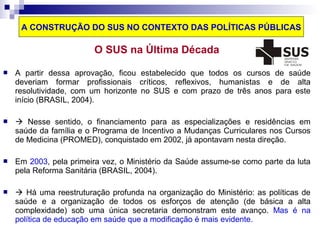 A CONSTRUÇÃO DO SUS NO CONTEXTO DAS POLÍTICAS PÚBLICAS 
O SUS na Última Década 
 A partir dessa aprovação, ficou estabelecido que todos os cursos de saúde 
deveriam formar profissionais críticos, reflexivos, humanistas e de alta 
resolutividade, com um horizonte no SUS e com prazo de três anos para este 
início (BRASIL, 2004). 
  Nesse sentido, o financiamento para as especializações e residências em 
saúde da família e o Programa de Incentivo a Mudanças Curriculares nos Cursos 
de Medicina (PROMED), conquistado em 2002, já apontavam nesta direção. 
 Em 2003, pela primeira vez, o Ministério da Saúde assume-se como parte da luta 
pela Reforma Sanitária (BRASIL, 2004). 
  Há uma reestruturação profunda na organização do Ministério: as políticas de 
saúde e a organização de todos os esforços de atenção (de básica a alta 
complexidade) sob uma única secretaria demonstram este avanço. Mas é na 
política de educação em saúde que a modificação é mais evidente. 
 
