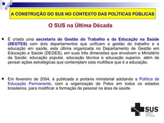 A CONSTRUÇÃO DO SUS NO CONTEXTO DAS POLÍTICAS PÚBLICAS 
O SUS na Última Década 
 É criada uma secretaria de Gestão do Trabalho e da Educação na Saúde 
(SEGTES) com dois departamentos que unificam a gestão do trabalho e a 
educação em saúde, esta última organizada no Departamento de Gestão em 
Educação e Saúde (DEGES), em suas três dimensões que envolvem o Ministério 
da Saúde: educação popular, educação técnica e educação superior, além de 
pensar ações estratégicas que contemplam esta multiface que é a educação. 
 Em fevereiro de 2004, é publicada a portaria ministerial adotando a Política de 
Educação Permanente, com a organização de Polos em todos os estados 
brasileiros, para modificar a formação de pessoal na área de saúde. 
 