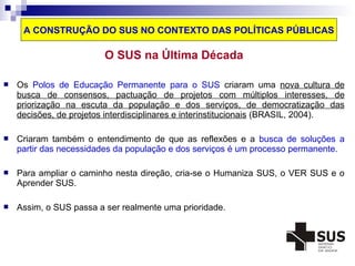 A CONSTRUÇÃO DO SUS NO CONTEXTO DAS POLÍTICAS PÚBLICAS 
O SUS na Última Década 
 Os Polos de Educação Permanente para o SUS criaram uma nova cultura de 
busca de consensos, pactuação de projetos com múltiplos interesses, de 
priorização na escuta da população e dos serviços, de democratização das 
decisões, de projetos interdisciplinares e interinstitucionais (BRASIL, 2004). 
 Criaram também o entendimento de que as reflexões e a busca de soluções a 
partir das necessidades da população e dos serviços é um processo permanente. 
 Para ampliar o caminho nesta direção, cria-se o Humaniza SUS, o VER SUS e o 
Aprender SUS. 
 Assim, o SUS passa a ser realmente uma prioridade. 
 