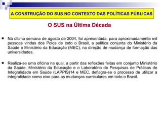 A CONSTRUÇÃO DO SUS NO CONTEXTO DAS POLÍTICAS PÚBLICAS 
O SUS na Última Década 
 Na última semana de agosto de 2004, foi apresentada, para aproximadamente mil 
pessoas vindas dos Polos de todo o Brasil, a política conjunta do Ministério da 
Saúde e Ministério da Educação (MEC), na direção de mudança de formação das 
universidades. 
 Realiza-se uma oficina na qual, a partir das reflexões feitas em conjunto Ministério 
da Saúde, Ministério da Educação e o Laboratório de Pesquisas de Práticas de 
Integralidade em Saúde (LAPPIS)14 e MEC, deflagra-se o processo de utilizar a 
integralidade como eixo para as mudanças curriculares em todo o Brasil. 
 