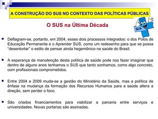 A CONSTRUÇÃO DO SUS NO CONTEXTO DAS POLÍTICAS PÚBLICAS 
O SUS na Última Década 
 Deflagram-se, portanto, em 2004, esses dois processos integrados: o dos Polos de 
Educação Permanente e o Aprender SUS, como um redesenho para que se possa 
“desentortar” o estilo de pensar ainda hegemônico na saúde do Brasil. 
 A esperança de manutenção desta política de saúde pode nos fazer imaginar que 
dentro de alguns anos tenhamos o SUS que tanto sonhamos, como algo concreto, 
com profissionais comprometidos. 
 Entre 2004 e 2009 muda-se a gestão do Ministério da Saúde, mas a política de 
ênfase na mudança da formação dos Recursos Humanos para a saúde altera a 
direção, sem perder o foco. 
 São criados financiamentos para viabilizar a parceria entre serviços e 
universidades. Novas portarias são assinadas. 
 