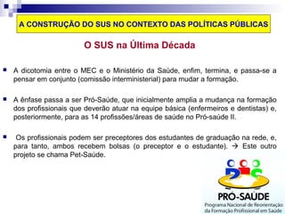 A CONSTRUÇÃO DO SUS NO CONTEXTO DAS POLÍTICAS PÚBLICAS 
O SUS na Última Década 
 A dicotomia entre o MEC e o Ministério da Saúde, enfim, termina, e passa-se a 
pensar em conjunto (comissão interministerial) para mudar a formação. 
 A ênfase passa a ser Pró-Saúde, que inicialmente amplia a mudança na formação 
dos profissionais que deverão atuar na equipe básica (enfermeiros e dentistas) e, 
posteriormente, para as 14 profissões/áreas de saúde no Pró-saúde II. 
 Os profissionais podem ser preceptores dos estudantes de graduação na rede, e, 
para tanto, ambos recebem bolsas (o preceptor e o estudante).  Este outro 
projeto se chama Pet-Saúde. 
 