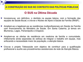 A CONSTRUÇÃO DO SUS NO CONTEXTO DAS POLÍTICAS PÚBLICAS 
O SUS na Última Década 
 Incorpora-se, em definitivo, o dentista na equipe básica, com a formação das 
equipes de Saúde Bucal, e cria-se o Núcleo de Apoio à Saúde da Família (NASF). 
 Ampliam-se e legalizam-se as residências multiprofissionais em Saúde da Família 
com financiamento do Ministério da Saúde. Em Santa Catarina, já temos em 
Blumenau, Lages, Florianópolis e Chapecó. 
 Ampliam-se as ofertas de residência em medicina de família e comunidade, 
infelizmente ainda separadas do esforço de integrar o trabalho em equipe, mas 
enfocando a necessidade maior da população, a atenção básica. 
 Cria-se o projeto Telessaúde com objetivo de contribuir para a qualificação 
profissional e auxílio aos procedimentos assistenciais da rede de Atenção Básica. 
 