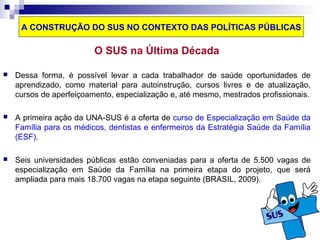 A CONSTRUÇÃO DO SUS NO CONTEXTO DAS POLÍTICAS PÚBLICAS 
O SUS na Última Década 
 Dessa forma, é possível levar a cada trabalhador de saúde oportunidades de 
aprendizado, como material para autoinstrução, cursos livres e de atualização, 
cursos de aperfeiçoamento, especialização e, até mesmo, mestrados profissionais. 
 A primeira ação da UNA-SUS é a oferta de curso de Especialização em Saúde da 
Família para os médicos, dentistas e enfermeiros da Estratégia Saúde da Família 
(ESF). 
 Seis universidades públicas estão conveniadas para a oferta de 5.500 vagas de 
especialização em Saúde da Família na primeira etapa do projeto, que será 
ampliada para mais 18.700 vagas na etapa seguinte (BRASIL, 2009). 
 