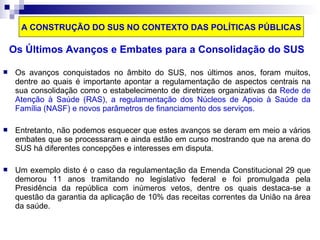 A CONSTRUÇÃO DO SUS NO CONTEXTO DAS POLÍTICAS PÚBLICAS 
Os Últimos Avanços e Embates para a Consolidação do SUS 
 Os avanços conquistados no âmbito do SUS, nos últimos anos, foram muitos, 
dentre ao quais é importante apontar a regulamentação de aspectos centrais na 
sua consolidação como o estabelecimento de diretrizes organizativas da Rede de 
Atenção à Saúde (RAS), a regulamentação dos Núcleos de Apoio à Saúde da 
Família (NASF) e novos parâmetros de financiamento dos serviços. 
 Entretanto, não podemos esquecer que estes avanços se deram em meio a vários 
embates que se processaram e ainda estão em curso mostrando que na arena do 
SUS há diferentes concepções e interesses em disputa. 
 Um exemplo disto é o caso da regulamentação da Emenda Constitucional 29 que 
demorou 11 anos tramitando no legislativo federal e foi promulgada pela 
Presidência da república com inúmeros vetos, dentre os quais destaca-se a 
questão da garantia da aplicação de 10% das receitas correntes da União na área 
da saúde. 
 