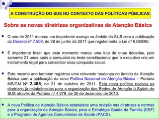 A CONSTRUÇÃO DO SUS NO CONTEXTO DAS POLÍTICAS PÚBLICAS 
Sobre as novas diretrizes organizativas da Atenção Básica 
 O ano de 2011 marcou um importante avanço no âmbito do SUS com a publicação 
do Decreto nº 7.508, de 28 de junho de 2011 que regulamenta a Lei nº 8.080/90. 
 É importante frisar que este momento marca uma luta de duas décadas, pois 
somente 21 anos após a conquista no texto constitucional que o executivo cria um 
instrumento legal para consolidar essa conquista social. 
 Este mesmo ano também registrou uma relevante mudança no âmbito da Atenção 
Básica com a publicação da nova Política Nacional de Atenção Básica – Portaria 
MS/GM Nº 2.488, de 21 de outubro de 2011. Esta nova política revisou as 
diretrizes já estabelecidas para a organização das Redes de Atenção à Saúde do 
SUS através da Portaria nº 4.279, de 30 de dezembro de 2010. 
 A nova Política de Atenção Básica estabelece uma revisão nas diretrizes e normas 
para a organização da Atenção Básica, para a Estratégia Saúde da Família (ESF) 
e o Programa de Agentes Comunitários de Saúde (PACS). 
 