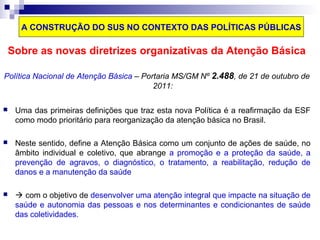 A CONSTRUÇÃO DO SUS NO CONTEXTO DAS POLÍTICAS PÚBLICAS 
Sobre as novas diretrizes organizativas da Atenção Básica 
Política Nacional de Atenção Básica – Portaria MS/GM Nº 2.488, de 21 de outubro de 
2011: 
 Uma das primeiras definições que traz esta nova Política é a reafirmação da ESF 
como modo prioritário para reorganização da atenção básica no Brasil. 
 Neste sentido, define a Atenção Básica como um conjunto de ações de saúde, no 
âmbito individual e coletivo, que abrange a promoção e a proteção da saúde, a 
prevenção de agravos, o diagnóstico, o tratamento, a reabilitação, redução de 
danos e a manutenção da saúde 
  com o objetivo de desenvolver uma atenção integral que impacte na situação de 
saúde e autonomia das pessoas e nos determinantes e condicionantes de saúde 
das coletividades. 
 