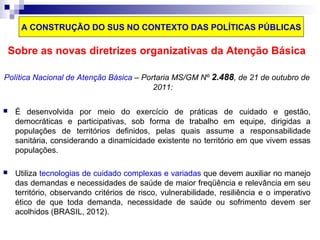 A CONSTRUÇÃO DO SUS NO CONTEXTO DAS POLÍTICAS PÚBLICAS 
Sobre as novas diretrizes organizativas da Atenção Básica 
Política Nacional de Atenção Básica – Portaria MS/GM Nº 2.488, de 21 de outubro de 
2011: 
 É desenvolvida por meio do exercício de práticas de cuidado e gestão, 
democráticas e participativas, sob forma de trabalho em equipe, dirigidas a 
populações de territórios definidos, pelas quais assume a responsabilidade 
sanitária, considerando a dinamicidade existente no território em que vivem essas 
populações. 
 Utiliza tecnologias de cuidado complexas e variadas que devem auxiliar no manejo 
das demandas e necessidades de saúde de maior freqüência e relevância em seu 
território, observando critérios de risco, vulnerabilidade, resiliência e o imperativo 
ético de que toda demanda, necessidade de saúde ou sofrimento devem ser 
acolhidos (BRASIL, 2012). 
 
