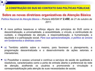 A CONSTRUÇÃO DO SUS NO CONTEXTO DAS POLÍTICAS PÚBLICAS 
Sobre as novas diretrizes organizativas da Atenção Básica 
Política Nacional de Atenção Básica – Portaria MS/GM Nº 2.488, de 21 de outubro de 
2011: 
 A nova política baseia-se e reforça alguns dos princípios do SUS como a 
descentralização, a universalidade, a acessibilidade, o vínculo, a continuidade do 
cuidado, a integralidade da atenção, a responsabilização, a humanização, a 
equidade e a participação social. Para sua operacionalização, a política se ancora 
em fundamentos e diretrizes como: 
 a) Território adstrito sobre o mesmo, para favorecer o planejamento, a 
programação descentralizada e o desenvolvimento de ações setoriais e 
intersetoriais; 
 b) Possibilitar o acesso universal e contínuo a serviços de saúde de qualidade e 
resolutivos, caracterizados como a porta de entrada aberta e preferencial da rede 
de atenção, acolhendo os usuários e promovendo a vinculação e 
corresponsabilização pela atenção às suas necessidades de saúde; 
 