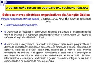 A CONSTRUÇÃO DO SUS NO CONTEXTO DAS POLÍTICAS PÚBLICAS 
Sobre as novas diretrizes organizativas da Atenção Básica 
Política Nacional de Atenção Básica – Portaria MS/GM Nº 2.488, de 21 de outubro de 
2011: 
 Fundamentos e diretrizes como: 
 c) Adscrever os usuários e desenvolver relações de vínculo e responsabilização 
entre as equipes e a população adscrita garantindo a continuidade das ações de 
saúde e a longitudinalidade do cuidado; 
 d) coordenar a integralidade, buscando a integração entre ações programáticas e 
demanda espontânea; articulação das ações de promoção à saúde, prevenção de 
agravos, vigilância à saúde, tratamento, reabilitação e manejo das diversas 
tecnologias de cuidado e de gestão necessárias a estes fins e à ampliação da 
autonomia dos usuários e coletividades; trabalhando de forma multiprofissional, 
interdisciplinar e em equipe; realizando a gestão do cuidado integral do usuário e 
coordenando-o no conjunto da rede de atenção; 
 