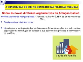 A CONSTRUÇÃO DO SUS NO CONTEXTO DAS POLÍTICAS PÚBLICAS 
Sobre as novas diretrizes organizativas da Atenção Básica 
Política Nacional de Atenção Básica – Portaria MS/GM Nº 2.488, de 21 de outubro de 
2011: 
 Fundamentos e diretrizes como: 
 e) estimular a participação dos usuários como forma de ampliar sua autonomia e 
capacidade na construção do cuidado à sua saúde e das pessoas e coletividades 
do território. 
 