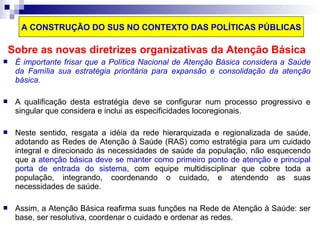 A CONSTRUÇÃO DO SUS NO CONTEXTO DAS POLÍTICAS PÚBLICAS 
Sobre as novas diretrizes organizativas da Atenção Básica 
 É importante frisar que a Política Nacional de Atenção Básica considera a Saúde 
da Família sua estratégia prioritária para expansão e consolidação da atenção 
básica. 
 A qualificação desta estratégia deve se configurar num processo progressivo e 
singular que considera e inclui as especificidades locoregionais. 
 Neste sentido, resgata a idéia da rede hierarquizada e regionalizada de saúde, 
adotando as Redes de Atenção à Saúde (RAS) como estratégia para um cuidado 
integral e direcionado às necessidades de saúde da população, não esquecendo 
que a atenção básica deve se manter como primeiro ponto de atenção e principal 
porta de entrada do sistema, com equipe multidisciplinar que cobre toda a 
população, integrando, coordenando o cuidado, e atendendo as suas 
necessidades de saúde. 
 Assim, a Atenção Básica reafirma suas funções na Rede de Atenção à Saúde: ser 
base, ser resolutiva, coordenar o cuidado e ordenar as redes. 
 