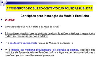 A CONSTRUÇÃO DO SUS NO CONTEXTO DAS POLÍTICAS PÚBLICAS 
Condições para Instalação do Modelo Brasileiro 
 O início 
 Corte histórico que nos remete à década de 1960: 
 É importante ressaltar que as políticas públicas de saúde anteriores a essa época 
podem ser resumidas em dois modelos: 
  o sanitarismo-campanhista (lógica do Ministério da Saúde) e 
  o modelo da medicina previdenciária de atenção à doença, baseado nos 
Institutos de Aposentadorias e Pensões (IAP) - antigas caixas de aposentadorias e 
pensões - para os trabalhadores organizados. 
 